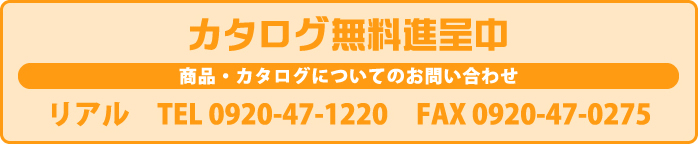 カタログ無料進呈中 商品・カタログについてのお問い合わせ リアル　TEL 0920-47-1220 FAX 0920-47-0275